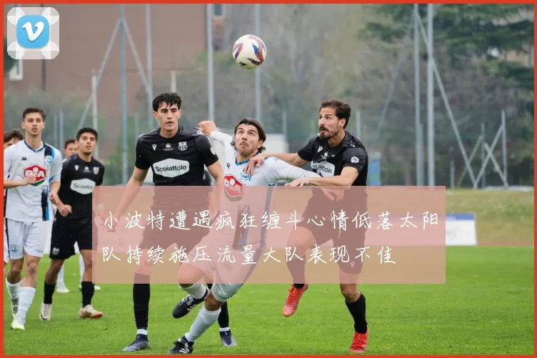 小波特遭遇疯狂缠斗心情低落太阳队持续施压流量大队表现不佳