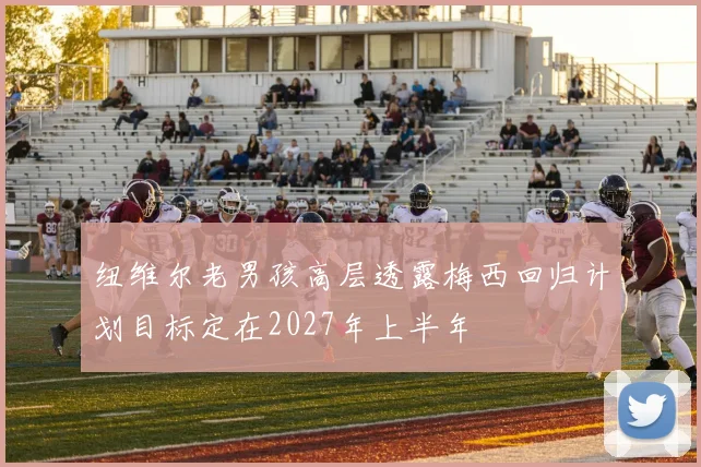 纽维尔老男孩高层透露梅西回归计划目标定在2027年上半年