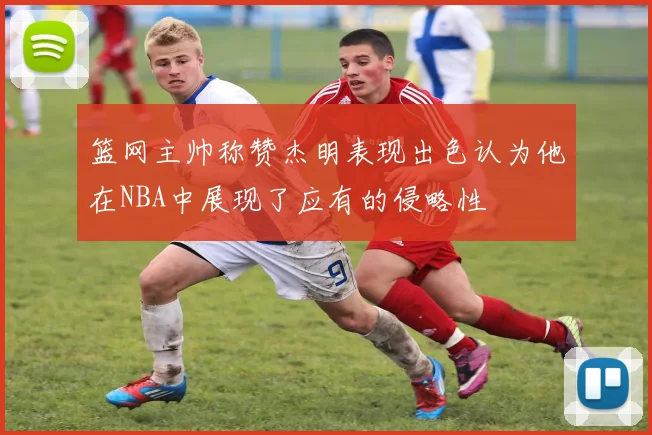 篮网主帅称赞杰明表现出色认为他在NBA中展现了应有的侵略性