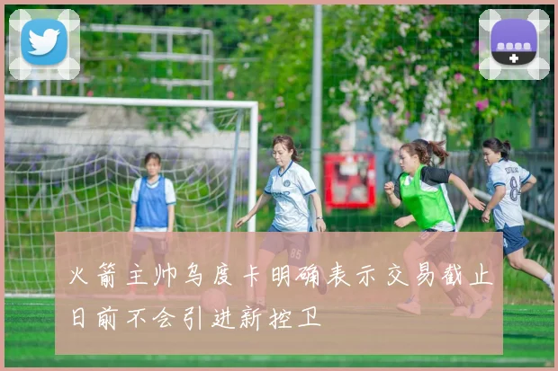 火箭主帅乌度卡明确表示交易截止日前不会引进新控卫