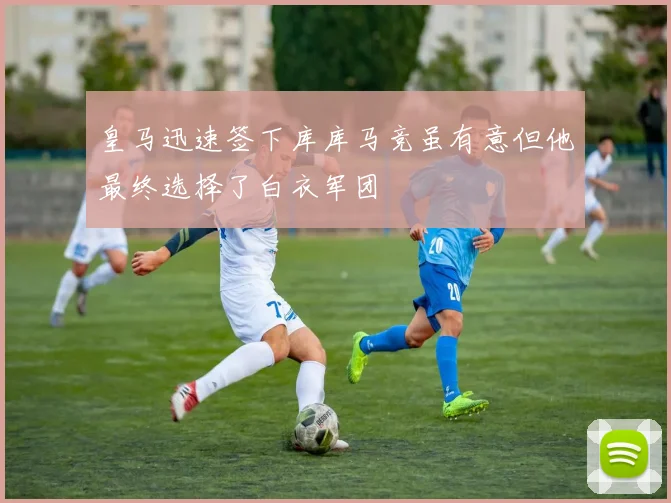 皇马迅速签下库库马竞虽有意但他最终选择了白衣军团