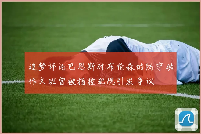 追梦评论巴恩斯对布伦森的防守动作文班曾被指控犯规引发争议
