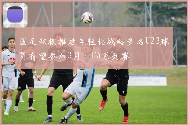 国足积极推进年轻化战略多名U23球员有望参加3月FIFA系列赛