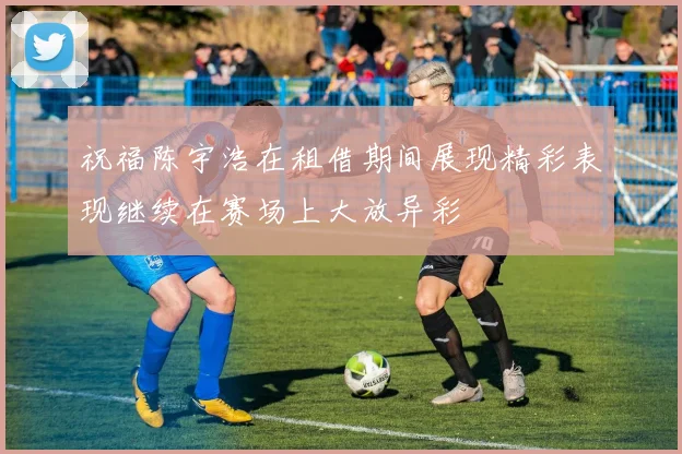 祝福陈宇浩在租借期间展现精彩表现继续在赛场上大放异彩