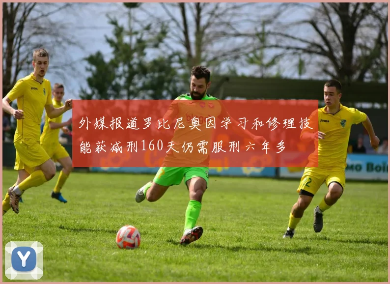 外媒报道罗比尼奥因学习和修理技能获减刑160天仍需服刑六年多