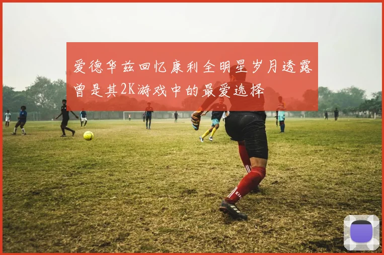 爱德华兹回忆康利全明星岁月透露曾是其2K游戏中的最爱选择