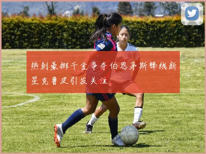 热刺豪掷千金争夺伯恩茅斯锋线新星克鲁皮引发关注