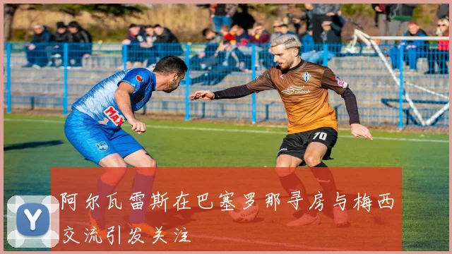 阿尔瓦雷斯在巴塞罗那寻房与梅西交流引发关注