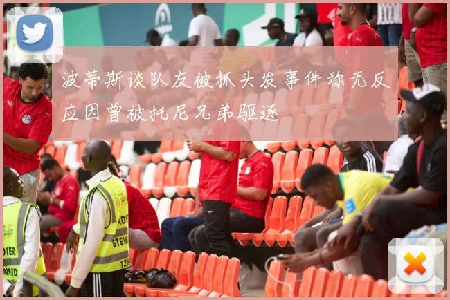波蒂斯谈队友被抓头发事件称无反应因曾被托尼兄弟驱逐