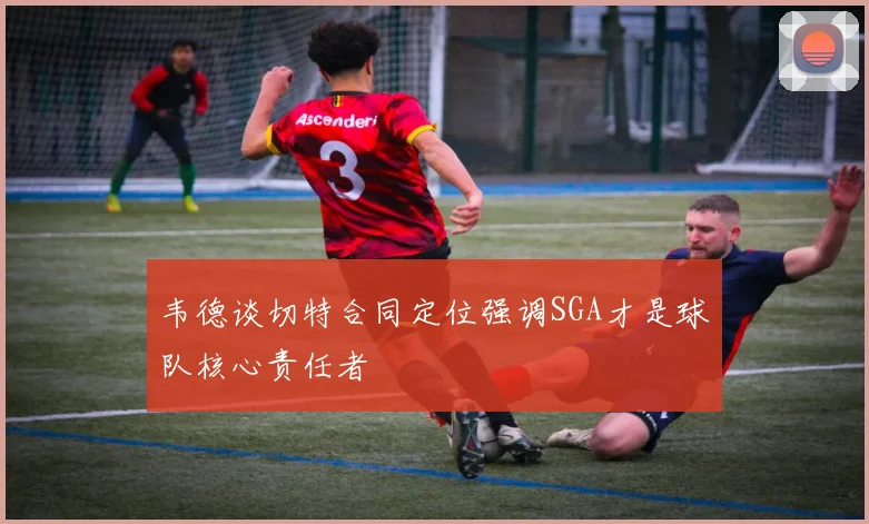 韦德谈切特合同定位强调SGA才是球队核心责任者
