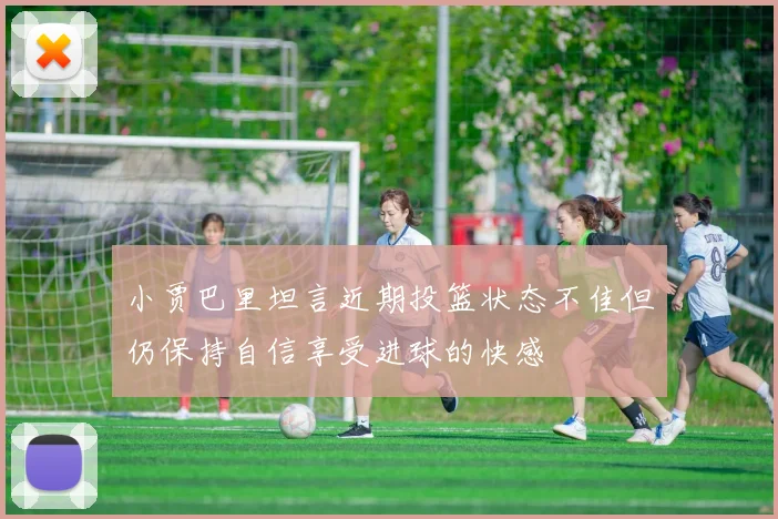 小贾巴里坦言近期投篮状态不佳但仍保持自信享受进球的快感