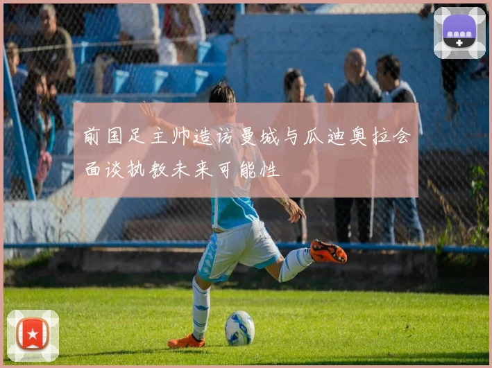 前国足主帅造访曼城与瓜迪奥拉会面谈执教未来可能性