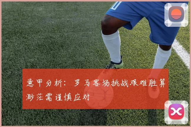 意甲分析：罗马客场挑战艰难胜算渺茫需谨慎应对