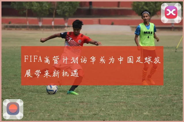 FIFA高管计划访华或为中国足球发展带来新机遇