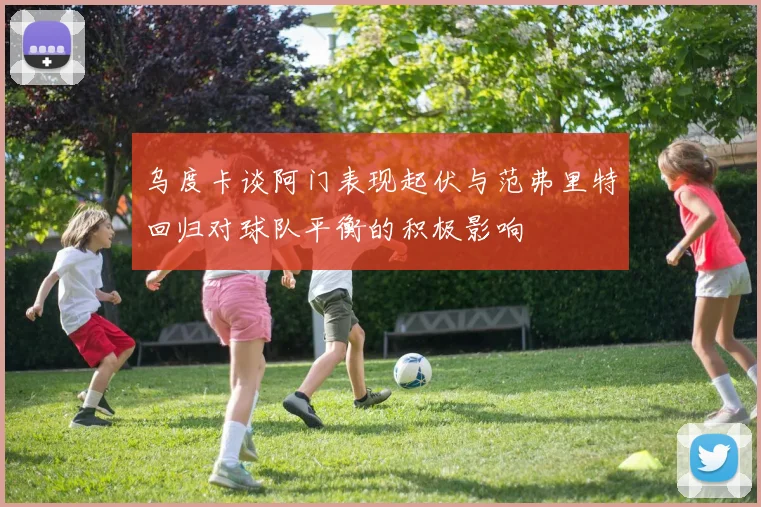 乌度卡谈阿门表现起伏与范弗里特回归对球队平衡的积极影响