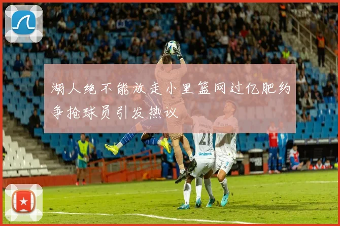 湖人绝不能放走小里篮网过亿肥约争抢球员引发热议