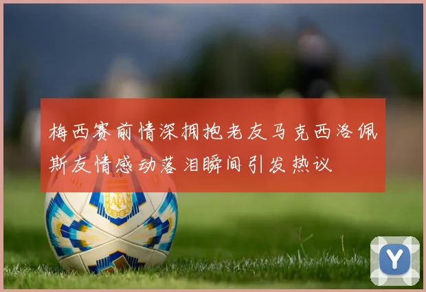梅西赛前情深拥抱老友马克西洛佩斯友情感动落泪瞬间引发热议