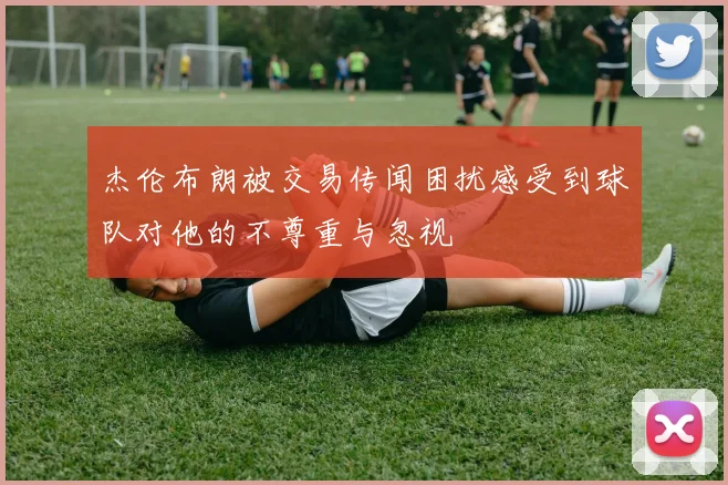 杰伦布朗被交易传闻困扰感受到球队对他的不尊重与忽视