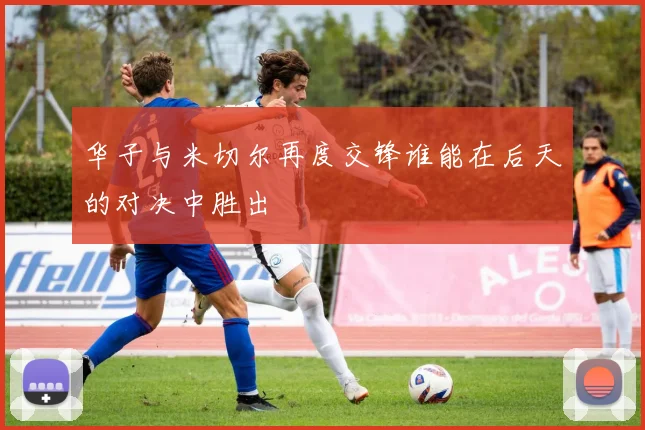 华子与米切尔再度交锋谁能在后天的对决中胜出